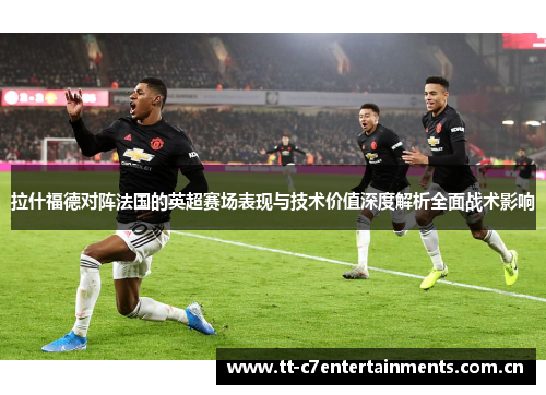 拉什福德对阵法国的英超赛场表现与技术价值深度解析全面战术影响